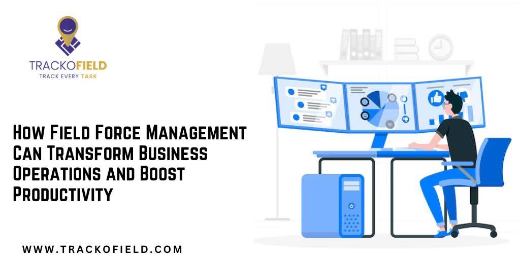 How Field Force Management Can Transform Business Operations and Boost Productivity